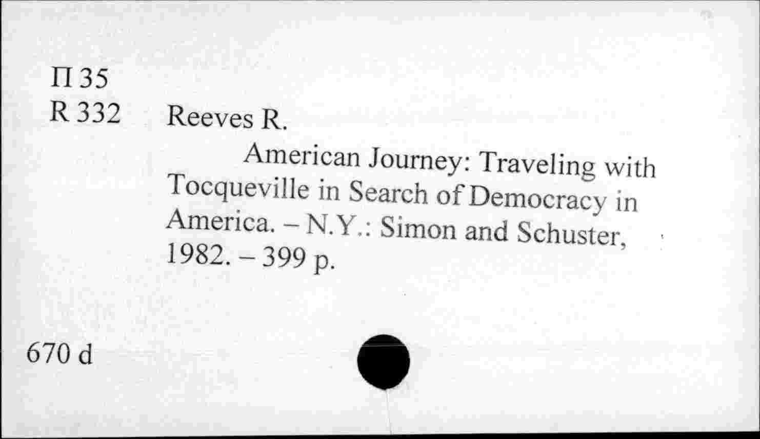 ﻿fl 35
R 332 Reeves R.
American Journey: Traveling with Tocqueville in Search of Democracy in America. - N.Y.: Simon and Schuster, 1982.-399 p.
670 d